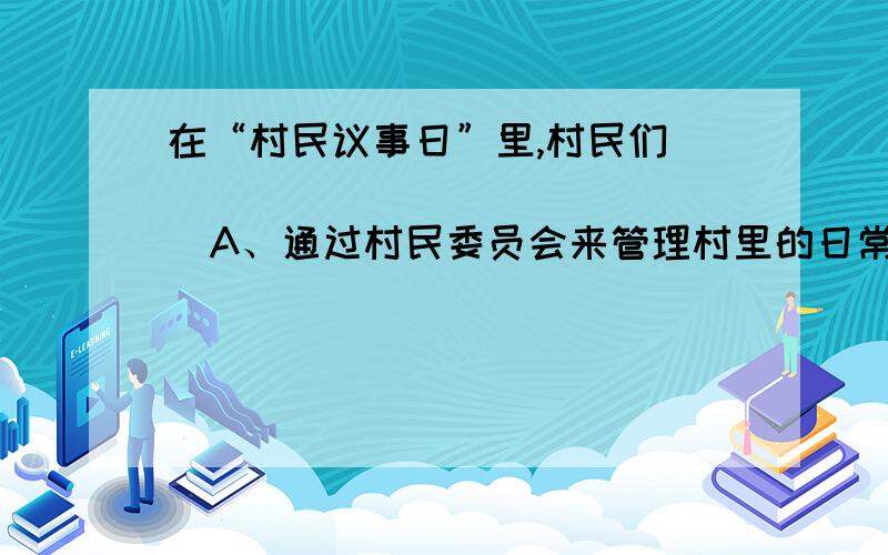 在“村民议事日”里,村民们        （     ）  A、通过村民委员会来管理村里的日常事务 B、通过建言献策为政府决策提供民意信息 C、通过村规夫纸监督村干部的行为和工作 D、通过村民会议