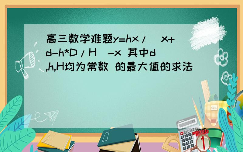 高三数学难题y=hx/(x+d-h*D/H)-x 其中d,h,H均为常数 的最大值的求法