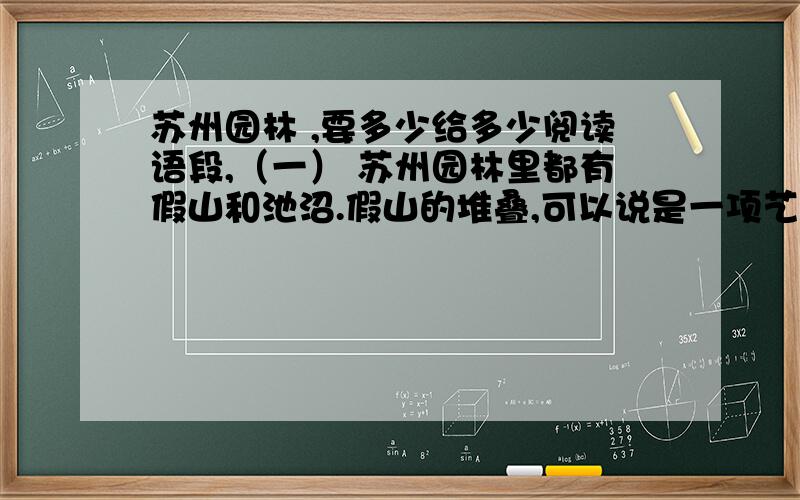 苏州园林 ,要多少给多少阅读语段,（一） 苏州园林里都有假山和池沼.假山的堆叠,可以说是一项艺术而不仅是技术.或者是重峦叠嶂,或者是几座小山配合着竹子花木,全在乎设计者和匠师们生