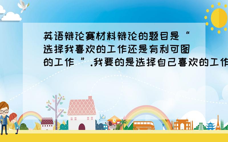 英语辩论赛材料辩论的题目是“选择我喜欢的工作还是有利可图的工作 ”.我要的是选择自己喜欢的工作,最好反方的也有一点,知己知彼百战不殆嘛