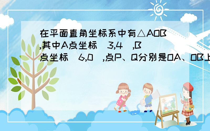 在平面直角坐标系中有△AOB,其中A点坐标（3,4）,B点坐标（6,0）,点P、Q分别是OA、OB上的动点,点P从点O向点A以一个单位每秒的速度运动；同时点Q从点B向终点O以两个单位每秒的速度运动,设运动