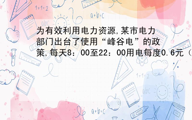 为有效利用电力资源,某市电力部门出台了使用“峰谷电”的政策,每天8：00至22：00用电每度0.6元（峰电价）,22:00至次日8:00每度0.3元（谷电价）,而不使用峰谷电政策的居民用电每度0.5元.1、小