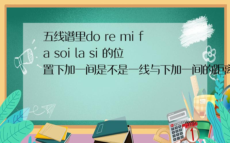 五线谱里do re mi fa soi la si 的位置下加一间是不是一线与下加一间的距离?