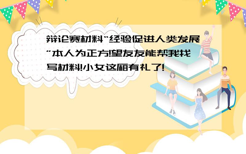 辩论赛材料“经验促进人类发展”本人为正方!望友友能帮我找写材料!小女这厢有礼了!