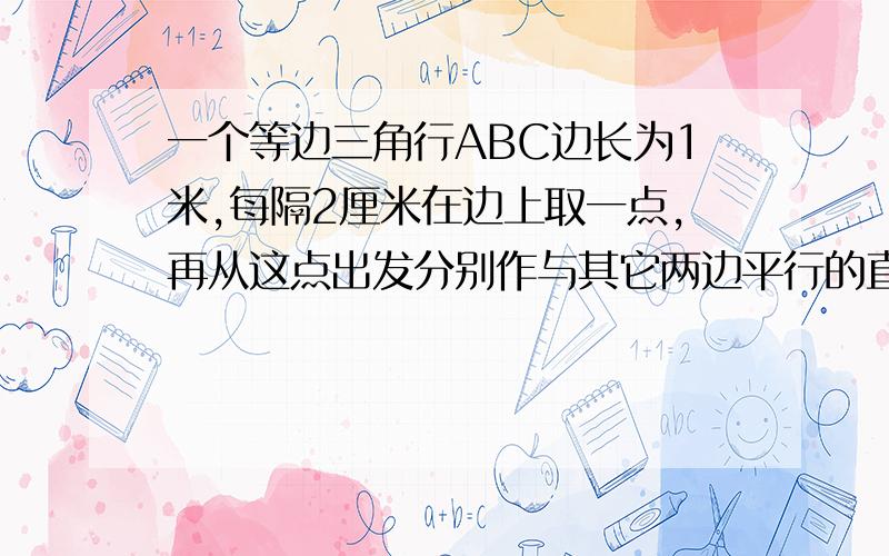 一个等边三角行ABC边长为1米,每隔2厘米在边上取一点,再从这点出发分别作与其它两边平行的直线,并且与其他两条相交.（1）求边长为2厘米的等边三角形个数（2）求所作平行线的总长度