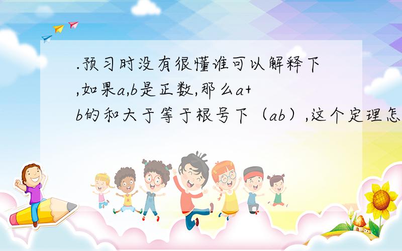 .预习时没有很懂谁可以解释下,如果a,b是正数,那么a+b的和大于等于根号下（ab）,这个定理怎么来的大于等于2倍根号下ab,sorry