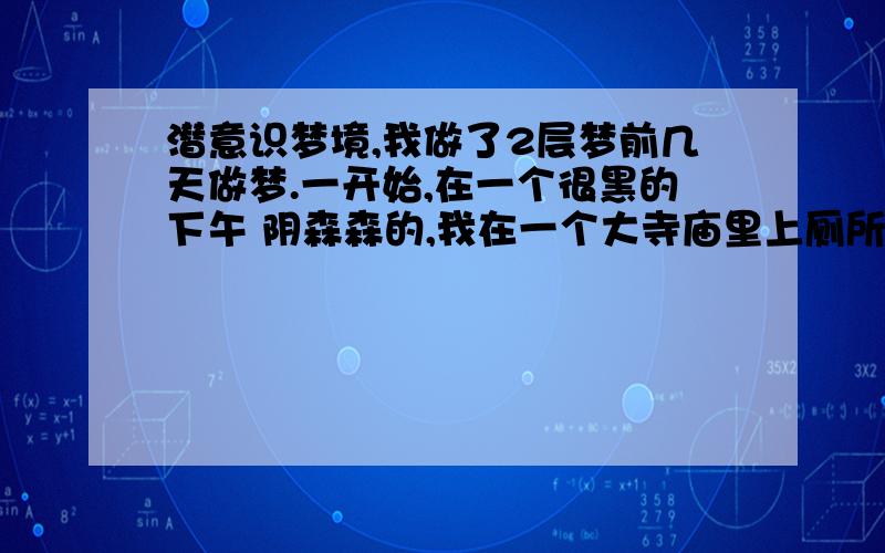 潜意识梦境,我做了2层梦前几天做梦.一开始,在一个很黑的下午 阴森森的,我在一个大寺庙里上厕所.厕所很黑,我非常害怕,于是就唱歌给自己鼓气.之后,地震了,整个寺庙就塌了.醒来之后,发现