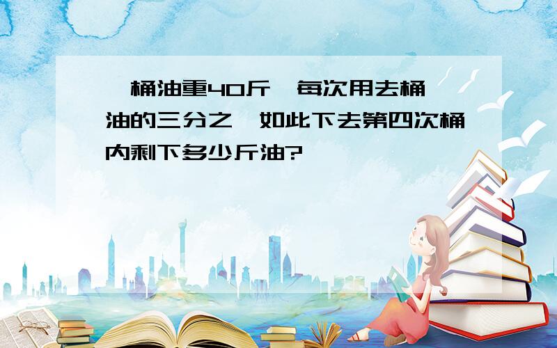 一桶油重40斤,每次用去桶內油的三分之一如此下去第四次桶内剩下多少斤油?