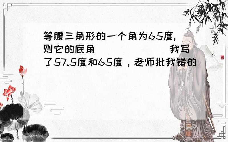 等腰三角形的一个角为65度,则它的底角_______我写了57.5度和65度，老师批我错的