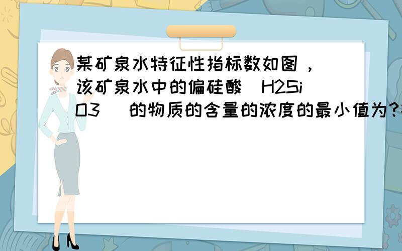 某矿泉水特征性指标数如图 ,该矿泉水中的偏硅酸（H2SiO3 ）的物质的含量的浓度的最小值为?钙 ≥400镁 ≥50钾 ≥35钠 ≥80偏硅酸 ≥180PH(25℃） 7.4±0.3