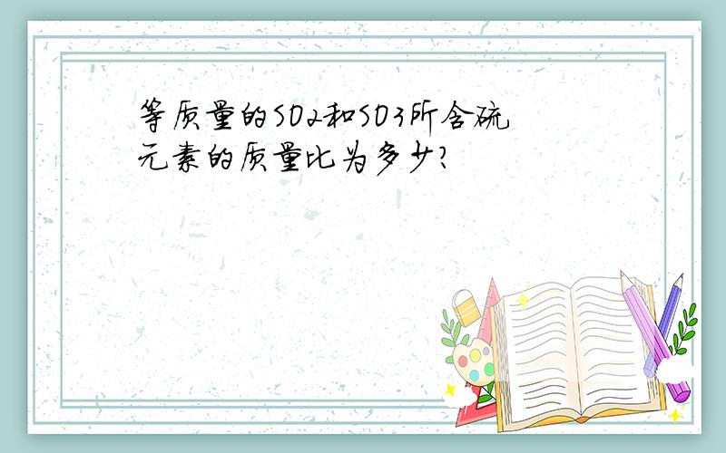 等质量的SO2和SO3所含硫元素的质量比为多少?