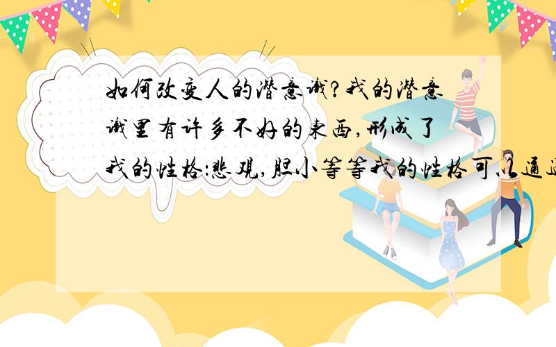 如何改变人的潜意识?我的潜意识里有许多不好的东西,形成了我的性格：悲观,胆小等等我的性格可以通过改变潜意识改变多少?大概多久才能达到效果,变成一个自信,坚强,勇敢.乐观的人?