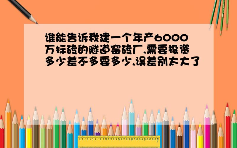 谁能告诉我建一个年产6000万标砖的隧道窑砖厂,需要投资多少差不多要多少,误差别太大了