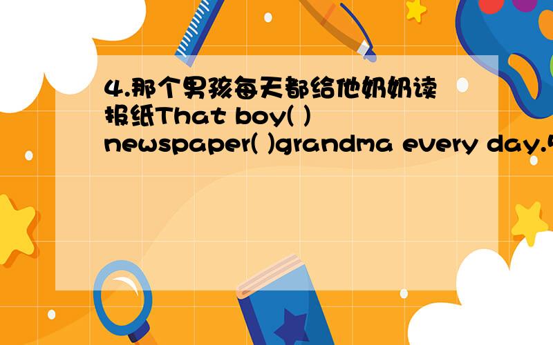 4.那个男孩每天都给他奶奶读报纸That boy( ) newspaper( )grandma every day.5.小明的妈妈给他买了些新书Xian Ming's mother ( )him some new books