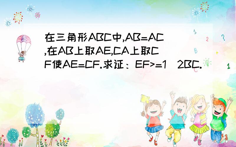 在三角形ABC中,AB=AC,在AB上取AE,CA上取CF使AE=CF.求证：EF>=1／2BC.