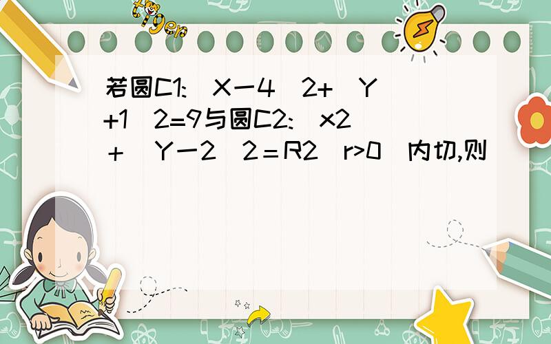 若圆C1:(X一4)2+(Y+1)2=9与圆C2:(x2＋（Y一2)2＝R2（r>0)内切,则