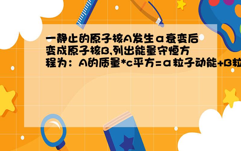 一静止的原子核A发生α衰变后变成原子核B,列出能量守恒方程为：A的质量*c平方=α粒子动能+B粒子动能+α质量*c平方+B质量*c平方,（不考虑因运动产生的相对论效应）质量*c平方,代表的是物体