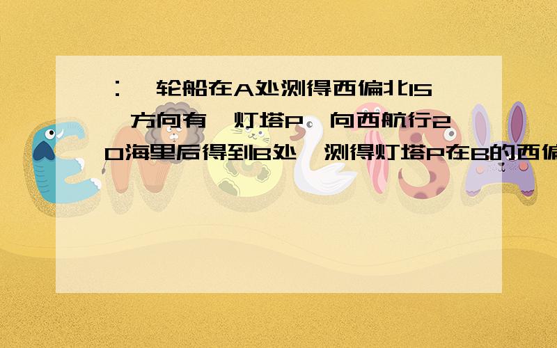 ：一轮船在A处测得西偏北15°方向有一灯塔P,向西航行20海里后得到B处,测得灯塔P在B的西偏北30°方向,若轮船继续向西航行,则船与灯塔P之间的最近距离是多少?