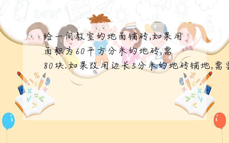 给一间教室的地面铺砖,如果用面积为60平方分米的地砖,需80块.如果改用边长5分米的地砖铺地,需要多少块