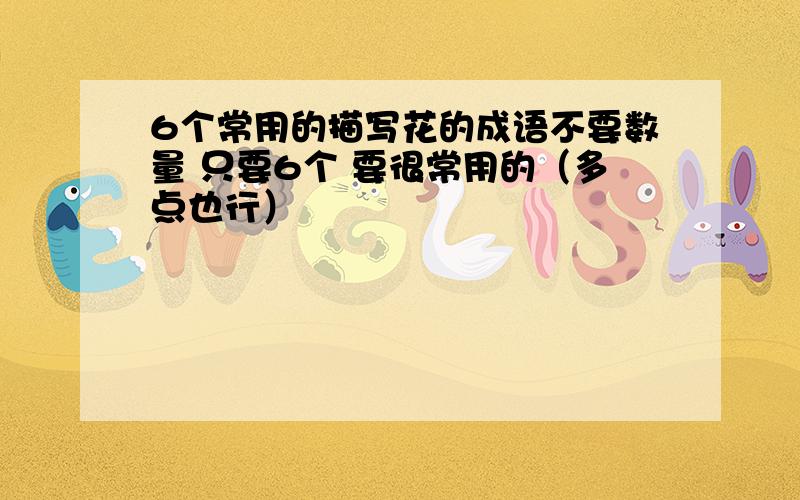 6个常用的描写花的成语不要数量 只要6个 要很常用的（多点也行）