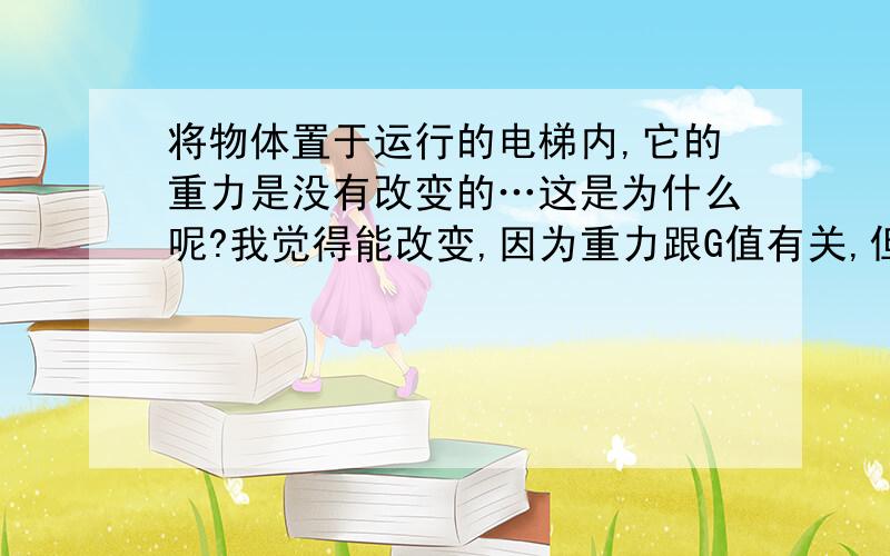 将物体置于运行的电梯内,它的重力是没有改变的…这是为什么呢?我觉得能改变,因为重力跟G值有关,但海拔不同g值也会有所变化啊,而电梯是上升和下降,就说电梯在500层楼上升下降,也就是说