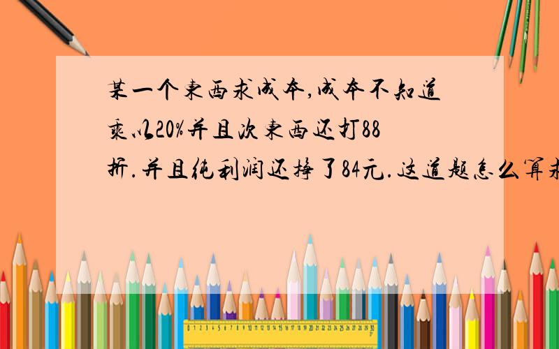 某一个东西求成本,成本不知道乘以20%并且次东西还打88折.并且纯利润还挣了84元.这道题怎么算求公式