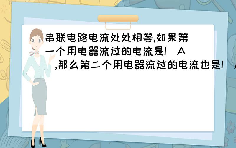 串联电路电流处处相等,如果第一个用电器流过的电流是I（A）,那么第二个用电器流过的电流也是I（A）”要是第一个电流比第二个小所以是电阻最大那个用电器的电流电阻悬殊比较大的情况