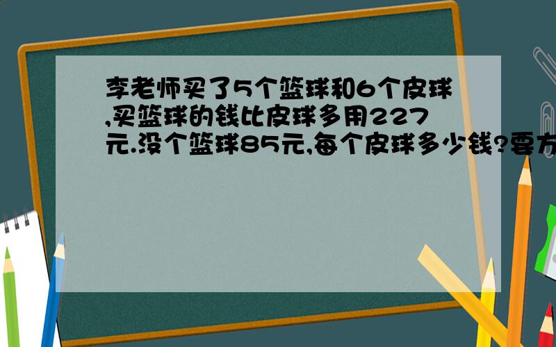 李老师买了5个篮球和6个皮球,买篮球的钱比皮球多用227元.没个篮球85元,每个皮球多少钱?要方程和关系!