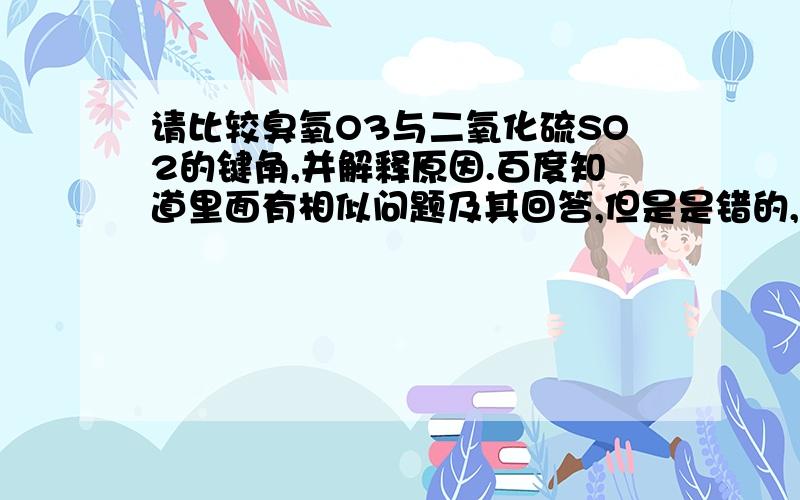 请比较臭氧O3与二氧化硫SO2的键角,并解释原因.百度知道里面有相似问题及其回答,但是是错的,太业余了.