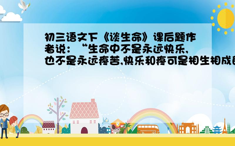 初三语文下《谈生命》课后题作者说：“生命中不是永远快乐,也不是永远疼苦,快乐和疼可是相生相成的.”“在快乐我们要感谢生命,在痛苦中我们也要感谢生命.”“快乐固然兴奋.苦痛中又