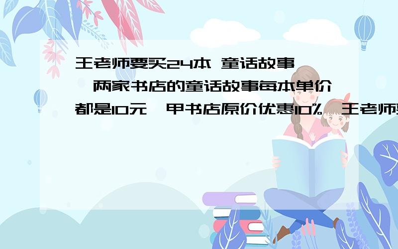 王老师要买24本 童话故事 ,两家书店的童话故事每本单价都是10元,甲书店原价优惠10%,王老师要买24本 童话故事 ,两家书店的童话故事每本单价都是10元,甲书店原价优惠10%,乙书店买5本送1本,不