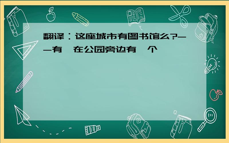 翻译：这座城市有图书馆么?--有,在公园旁边有一个