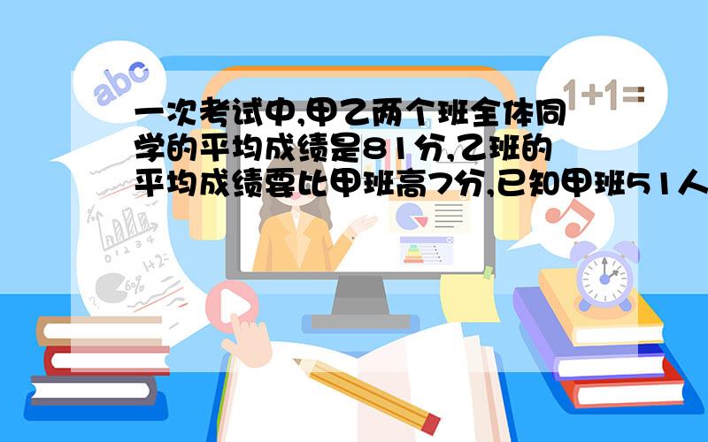 一次考试中,甲乙两个班全体同学的平均成绩是81分,乙班的平均成绩要比甲班高7分,已知甲班51人,乙班49人,问乙班的平均成绩是多少?