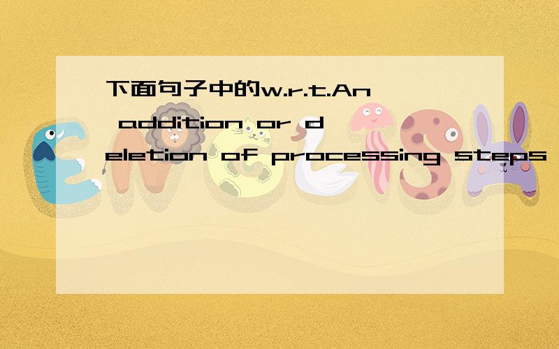 下面句子中的w.r.t.An addition or deletion of processing steps to the process manufacturing sequence w.r.t.diffusion steps,etch process,metallization deposition process,thin film process or an implant process.