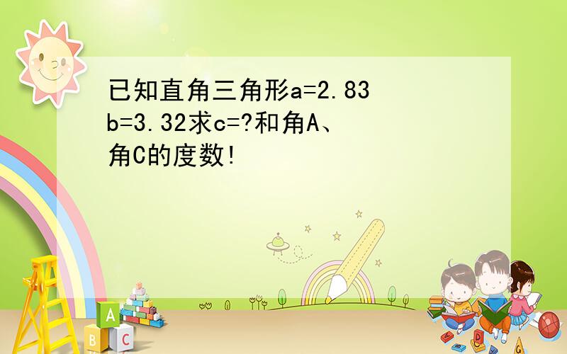 已知直角三角形a=2.83 b=3.32求c=?和角A、角C的度数!