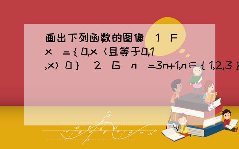 画出下列函数的图像（1）F（x）=｛0,x＜且等于0,1,x＞0｝（2）G（n）=3n+1,n∈｛1,2,3｝帮帮吧,明天早上就要啊.