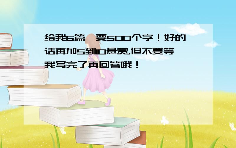 给我6篇,要500个字！好的话再加5到10悬赏，但不要等我写完了再回答哦！