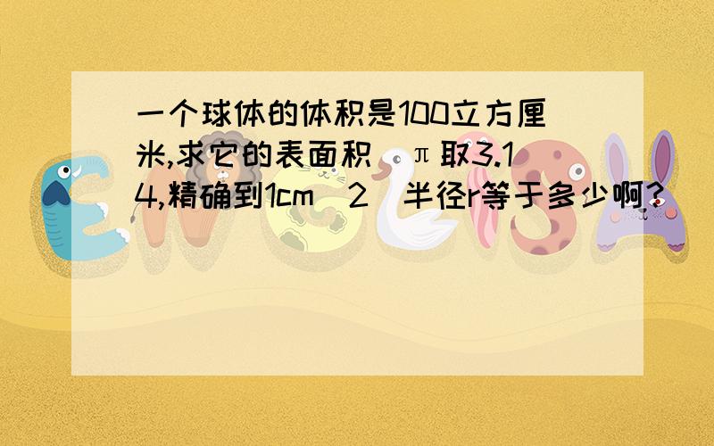 一个球体的体积是100立方厘米,求它的表面积（π取3.14,精确到1cm^2）半径r等于多少啊？