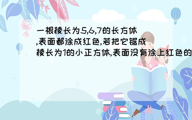 一根棱长为5,6,7的长方体,表面都涂成红色,若把它锯成棱长为1的小正方体,表面没有涂上红色的小正方体有几个