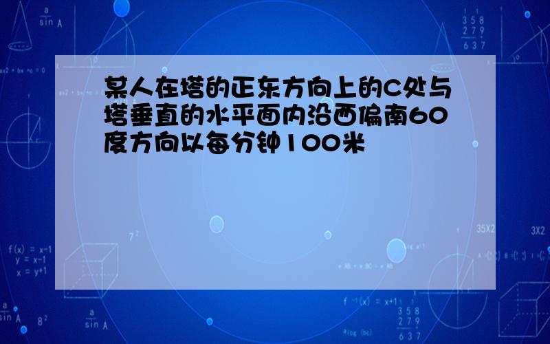 某人在塔的正东方向上的C处与塔垂直的水平面内沿西偏南60度方向以每分钟100米