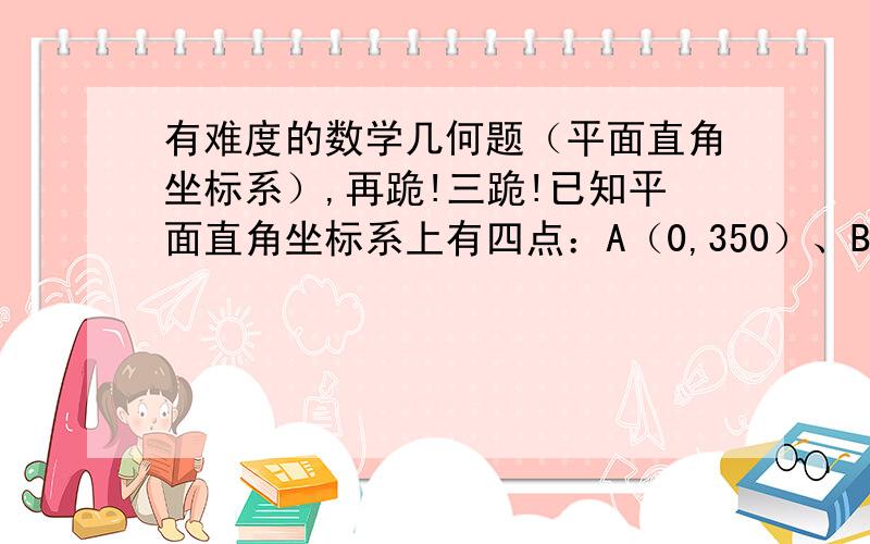 有难度的数学几何题（平面直角坐标系）,再跪!三跪!已知平面直角坐标系上有四点：A（0,350）、B（500,350）、C（500,0）、D（0,0）.现有一定点O（x,y）在矩形区域：（0