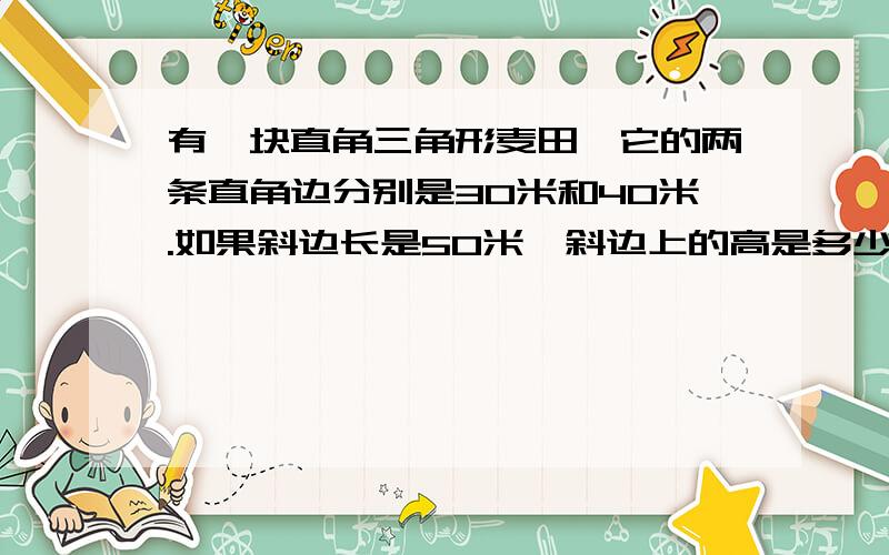 有一块直角三角形麦田,它的两条直角边分别是30米和40米.如果斜边长是50米,斜边上的高是多少米?