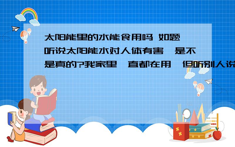 太阳能里的水能食用吗 如题 听说太阳能水对人体有害,是不是真的?我家里一直都在用,但听别人说后就不敢再用了.太阳能水到底能不能食用吗?