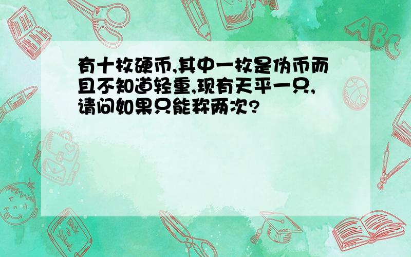 有十枚硬币,其中一枚是伪币而且不知道轻重,现有天平一只,请问如果只能称两次?