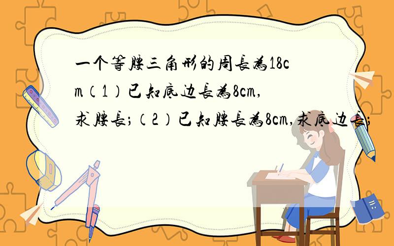 一个等腰三角形的周长为18cm（1）已知底边长为8cm,求腰长；（2）已知腰长为8cm,求底边长；