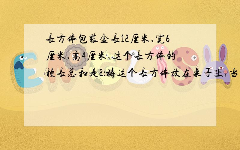 长方体包装盒长12厘米,宽6厘米,高4厘米,这个长方体的棱长总和是2：将这个长方体放在桌子上,当占取桌面面积最小时,它占桌面的面积是（ ）平方厘米,这时长方体高（ ）厘米3：计算这个长