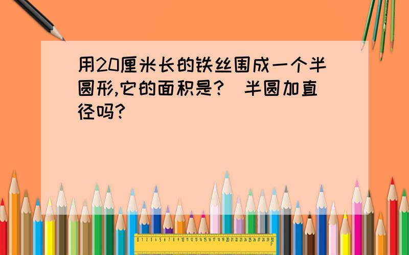 用20厘米长的铁丝围成一个半圆形,它的面积是?（半圆加直径吗?）