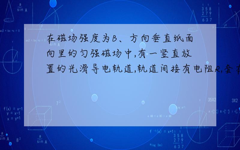 在磁场强度为B、方向垂直纸面向里的匀强磁场中,有一竖直放置的光滑导电轨道,轨道间接有电阻R,套在轨道上的金属杆ab,长度为L质量为M电阻为r现用竖直向上的拉力,使ab杆沿轨道以速度v匀速