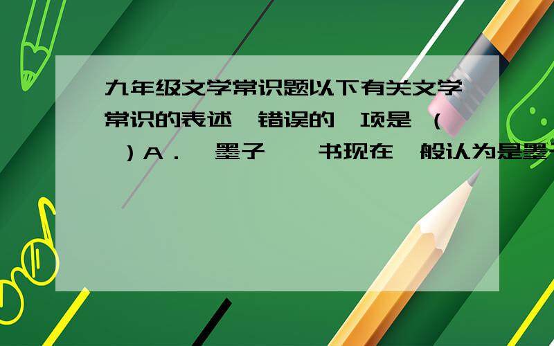 九年级文学常识题以下有关文学常识的表述,错误的一项是 （ ）A．《墨子》一书现在一般认为是墨子的弟子及其再传弟子对墨子言行的辑录.墨子,名翟,是春秋战国之际墨家学派的创始人.B．