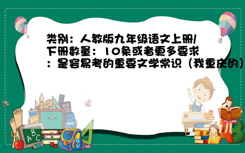 类别：人教版九年级语文上册/下册数量：10条或者更多要求：是容易考的重要文学常识（我重庆的）,范围是 PS：只需要国内的文学常识,国外的文学常识不需要最好简洁一点，因为我要抄在